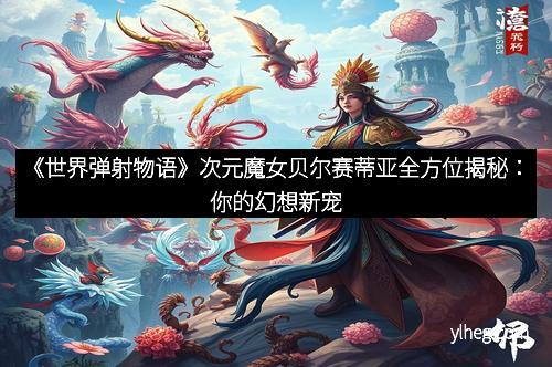 《世界弹射物语》次元魔女贝尔赛蒂亚全方位揭秘：你的幻想新宠