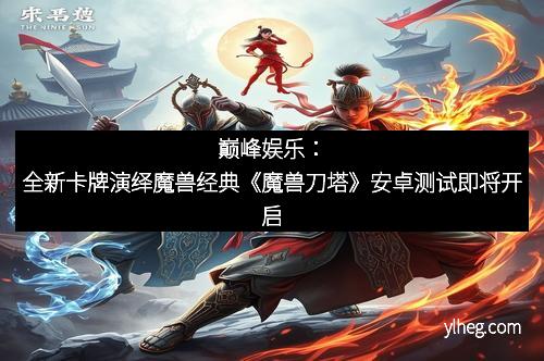 巅峰娱乐：全新卡牌演绎魔兽经典《魔兽刀塔》安卓测试即将开启