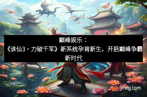 巅峰娱乐：《诛仙3・力破千军》新系统孕育新生，开启巅峰争霸新时代